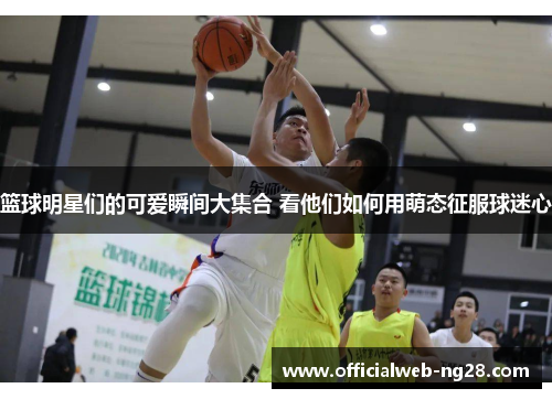 篮球明星们的可爱瞬间大集合 看他们如何用萌态征服球迷心