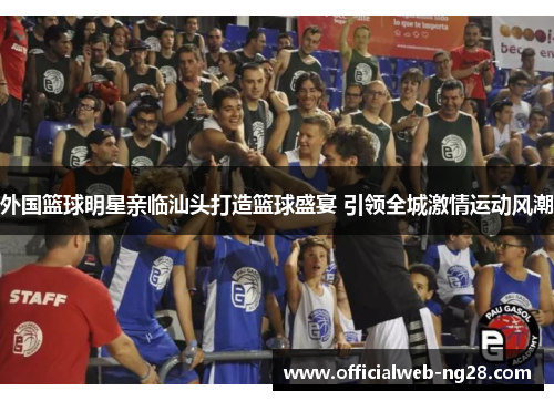 外国篮球明星亲临汕头打造篮球盛宴 引领全城激情运动风潮