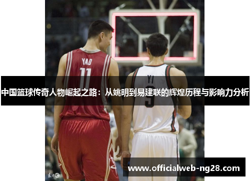 中国篮球传奇人物崛起之路：从姚明到易建联的辉煌历程与影响力分析