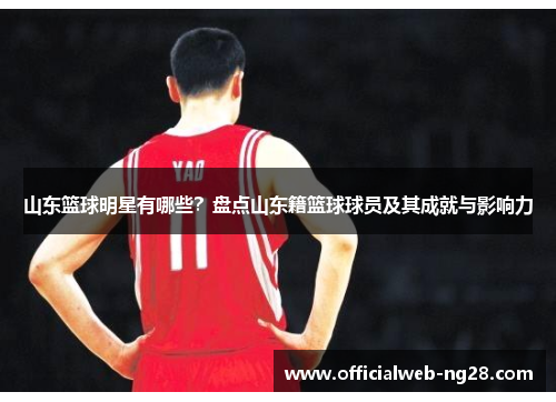 山东篮球明星有哪些？盘点山东籍篮球球员及其成就与影响力